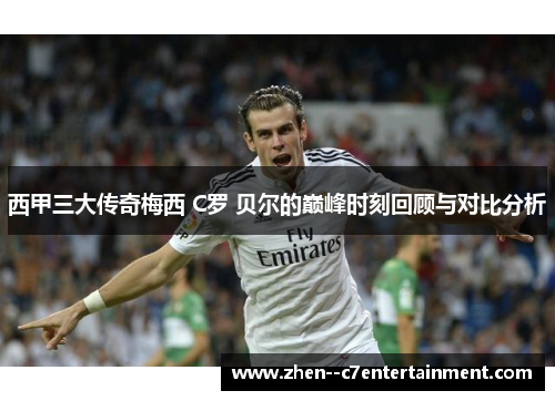 西甲三大传奇梅西 C罗 贝尔的巅峰时刻回顾与对比分析