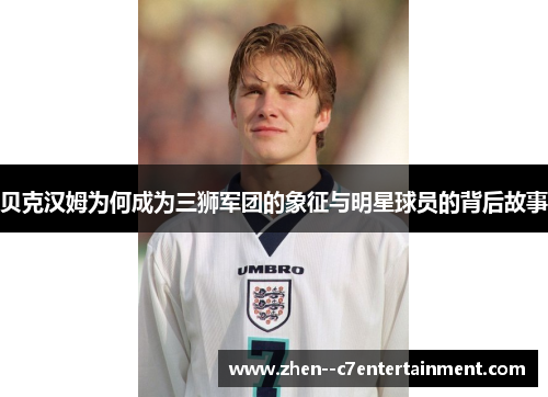 贝克汉姆为何成为三狮军团的象征与明星球员的背后故事