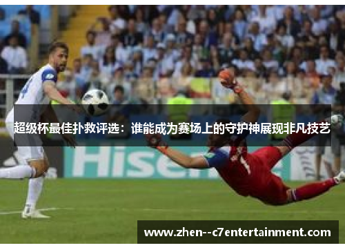 超级杯最佳扑救评选：谁能成为赛场上的守护神展现非凡技艺