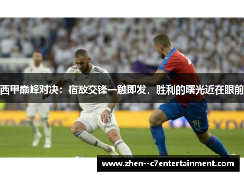 西甲巅峰对决：宿敌交锋一触即发，胜利的曙光近在眼前