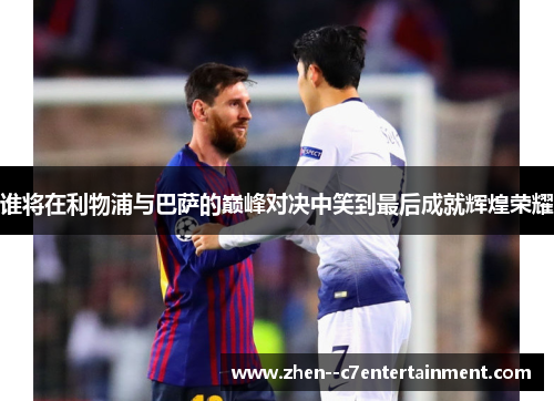 谁将在利物浦与巴萨的巅峰对决中笑到最后成就辉煌荣耀