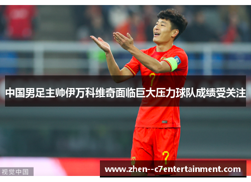 中国男足主帅伊万科维奇面临巨大压力球队成绩受关注