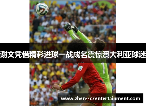 谢文凭借精彩进球一战成名震惊澳大利亚球迷